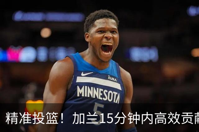 精准投篮！加兰15分钟内高效贡献15分3篮板6助攻